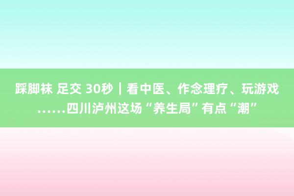 踩脚袜 足交 30秒｜看中医、作念理疗、玩游戏……四川泸州这场“养生局”有点“潮”