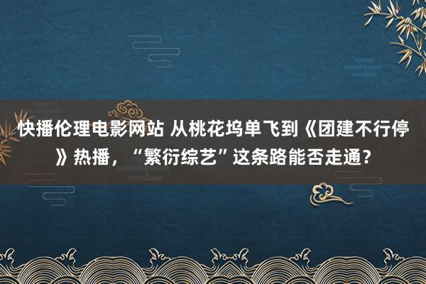 快播伦理电影网站 从桃花坞单飞到《团建不行停》热播，“繁衍综艺”这条路能否走通？