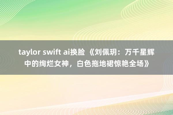 taylor swift ai换脸 《刘佩玥：万千星辉中的绚烂女神，白色拖地裙惊艳全场》