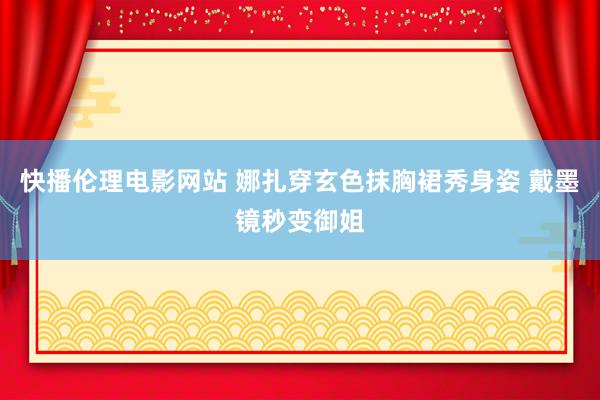 快播伦理电影网站 娜扎穿玄色抹胸裙秀身姿 戴墨镜秒变御姐