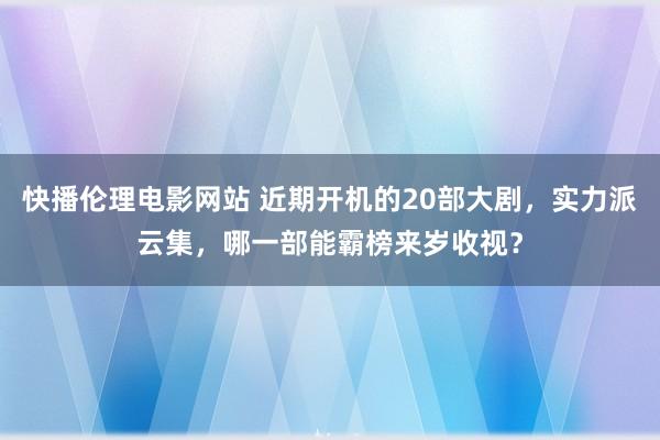 快播伦理电影网站 近期开机的20部大剧，实力派云集，哪一部能霸榜来岁收视？