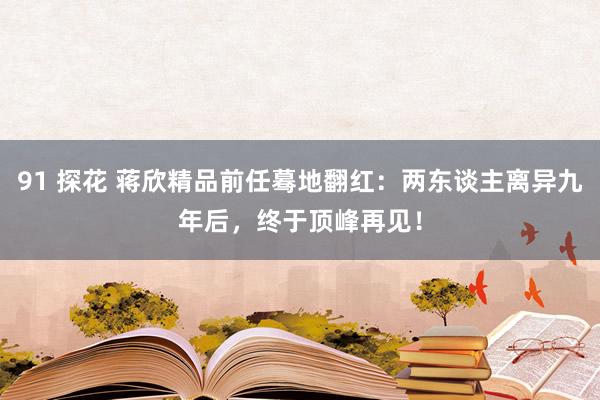 91 探花 蒋欣精品前任蓦地翻红：两东谈主离异九年后，终于顶峰再见！