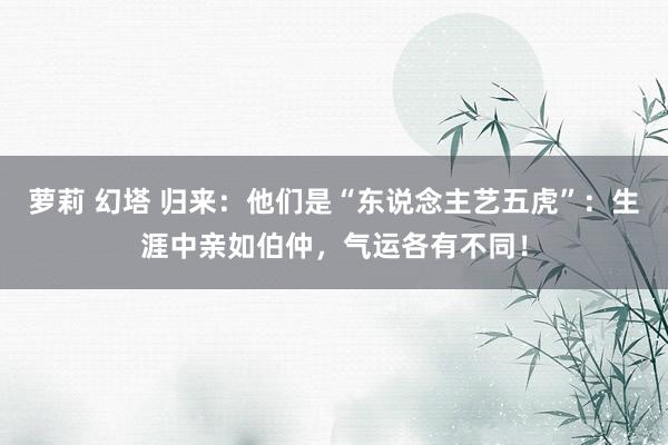 萝莉 幻塔 归来：他们是“东说念主艺五虎”：生涯中亲如伯仲，气运各有不同！