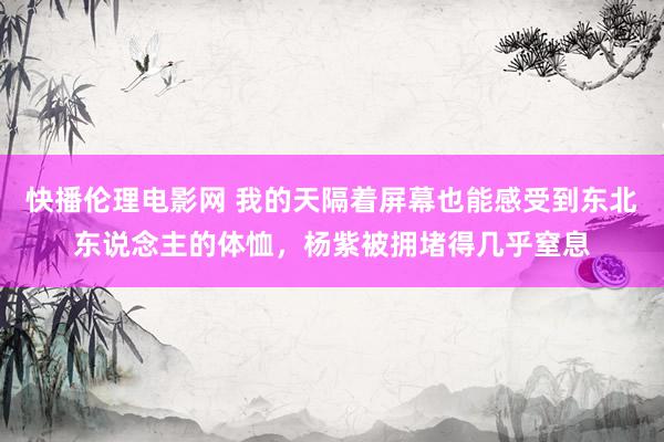 快播伦理电影网 我的天隔着屏幕也能感受到东北东说念主的体恤，杨紫被拥堵得几乎窒息