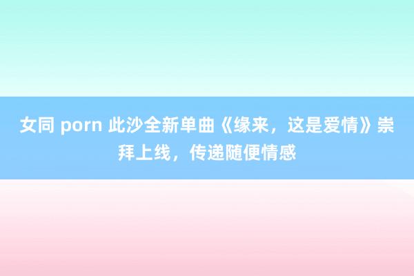 女同 porn 此沙全新单曲《缘来，这是爱情》崇拜上线，传递随便情感