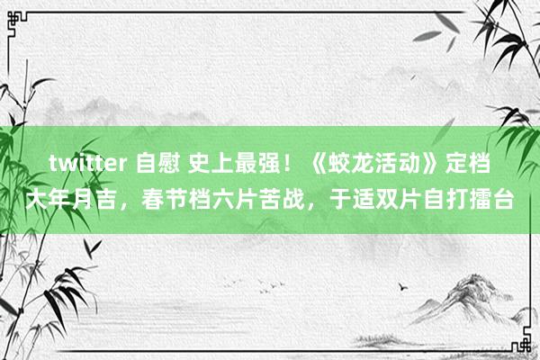 twitter 自慰 史上最强！《蛟龙活动》定档大年月吉，春节档六片苦战，于适双片自打擂台