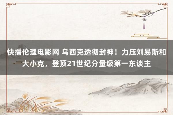 快播伦理电影网 乌西克透彻封神！力压刘易斯和大小克，登顶21世纪分量级第一东谈主