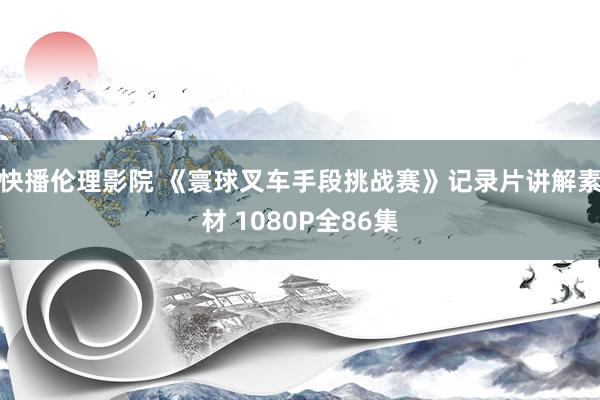 快播伦理影院 《寰球叉车手段挑战赛》记录片讲解素材 1080P全86集