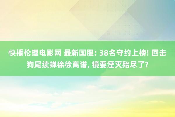 快播伦理电影网 最新国服: 38名守约上榜! 回击狗尾续蝉徐徐离谱， 镜要湮灭殆尽了?