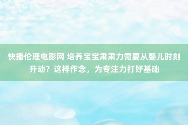 快播伦理电影网 培养宝宝肃肃力需要从婴儿时刻开动？这样作念，为专注力打好基础