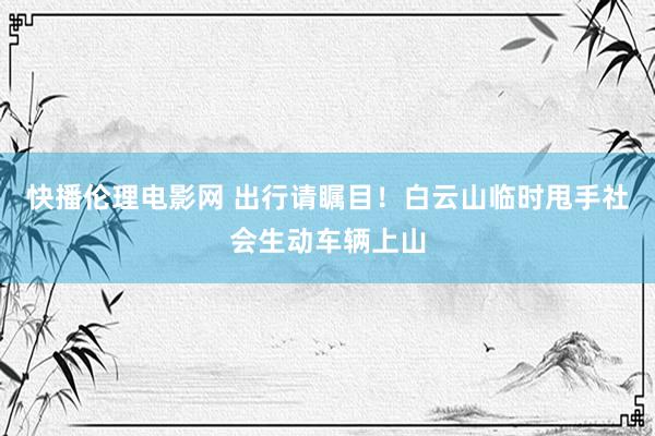 快播伦理电影网 出行请瞩目！白云山临时甩手社会生动车辆上山