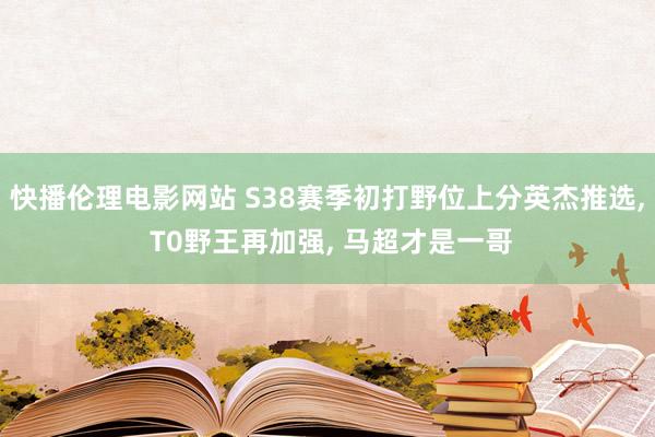 快播伦理电影网站 S38赛季初打野位上分英杰推选， T0野王再加强， 马超才是一哥