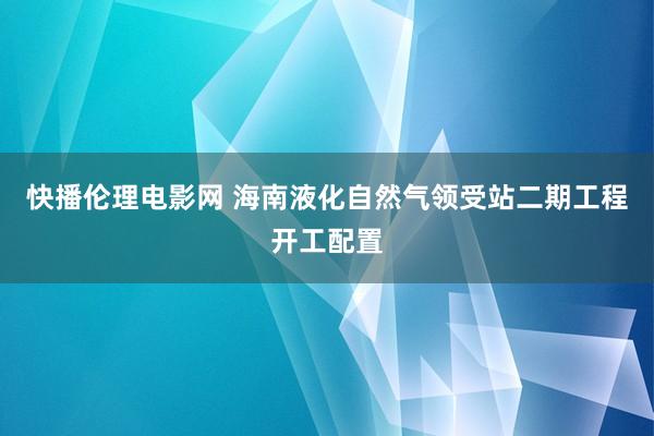 快播伦理电影网 海南液化自然气领受站二期工程开工配置