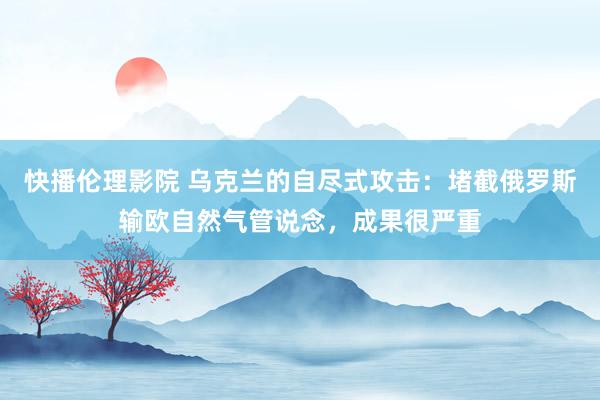 快播伦理影院 乌克兰的自尽式攻击：堵截俄罗斯输欧自然气管说念，成果很严重