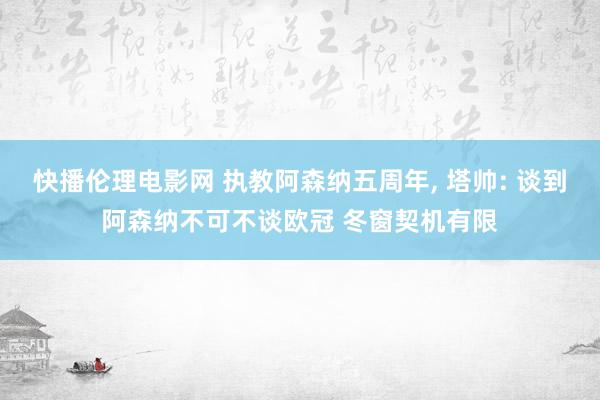 快播伦理电影网 执教阿森纳五周年， 塔帅: 谈到阿森纳不可不谈欧冠 冬窗契机有限