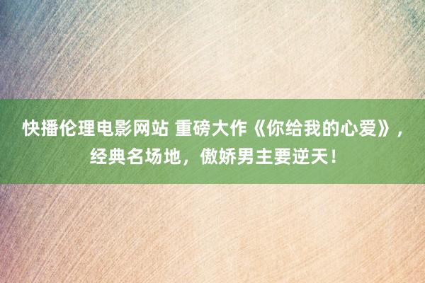 快播伦理电影网站 重磅大作《你给我的心爱》，经典名场地，傲娇男主要逆天！