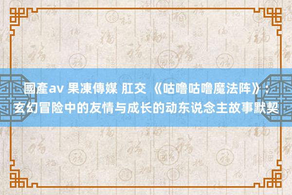 國產av 果凍傳媒 肛交 《咕噜咕噜魔法阵》：玄幻冒险中的友情与成长的动东说念主故事默契