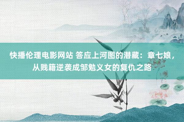 快播伦理电影网站 答应上河图的潜藏：章七娘，从贱籍逆袭成邹勉义女的复仇之路