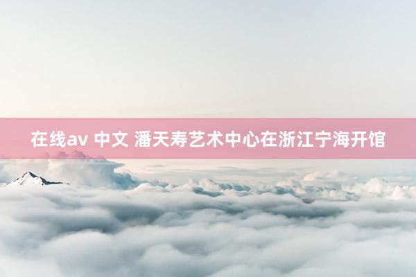 在线av 中文 潘天寿艺术中心在浙江宁海开馆