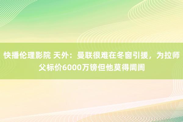 快播伦理影院 天外：曼联很难在冬窗引援，为拉师父标价6000万镑但他莫得阛阓