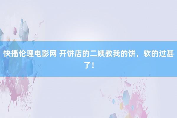 快播伦理电影网 开饼店的二姨教我的饼，软的过甚了！