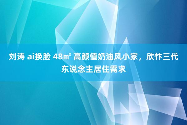 刘涛 ai换脸 48㎡ 高颜值奶油风小家，欣忭三代东说念主居住需求