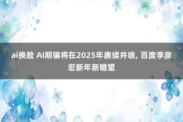 ai换脸 AI期骗将在2025年赓续井喷， 百度李彦宏新年新瞻望