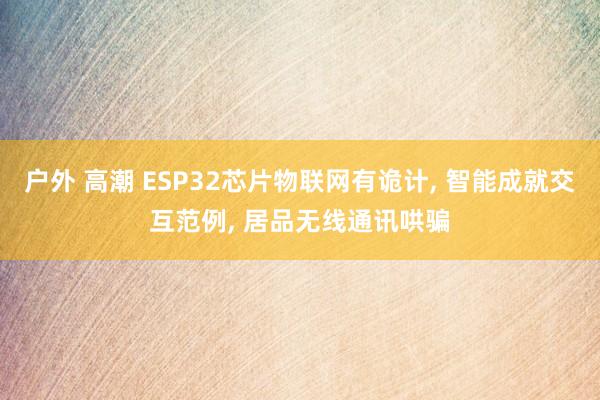 户外 高潮 ESP32芯片物联网有诡计， 智能成就交互范例， 居品无线通讯哄骗