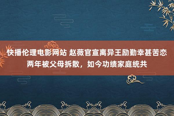 快播伦理电影网站 赵薇官宣离异王励勤幸甚苦恋两年被父母拆散，如今功绩家庭统共