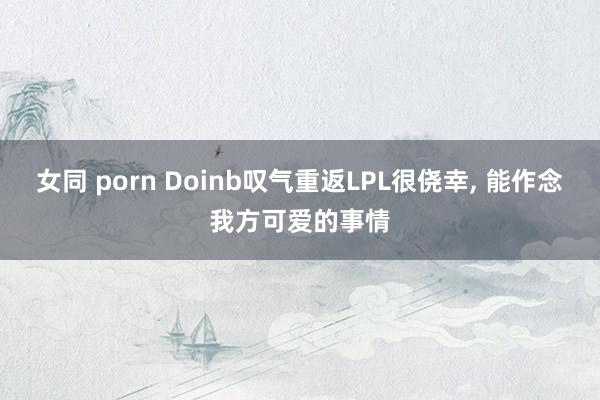 女同 porn Doinb叹气重返LPL很侥幸， 能作念我方可爱的事情