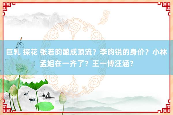 巨乳 探花 张若昀酿成顶流？李昀锐的身价？小林孟姐在一齐了？王一博汪涵？