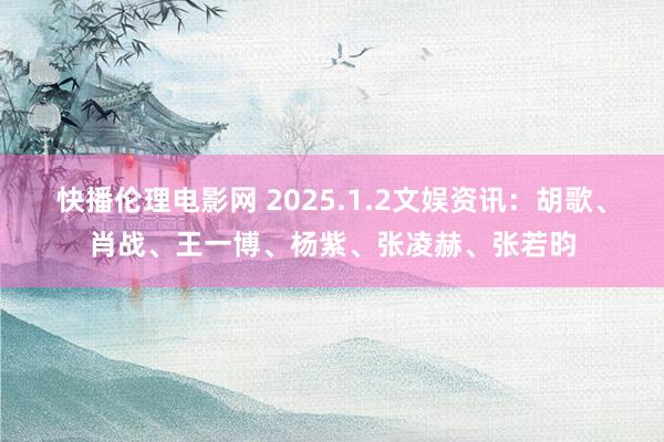 快播伦理电影网 2025.1.2文娱资讯：胡歌、肖战、王一博、杨紫、张凌赫、张若昀