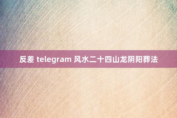 反差 telegram 风水二十四山龙阴阳葬法