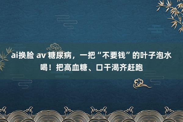 ai换脸 av 糖尿病，一把“不要钱”的叶子泡水喝！把高血糖、口干渴齐赶跑