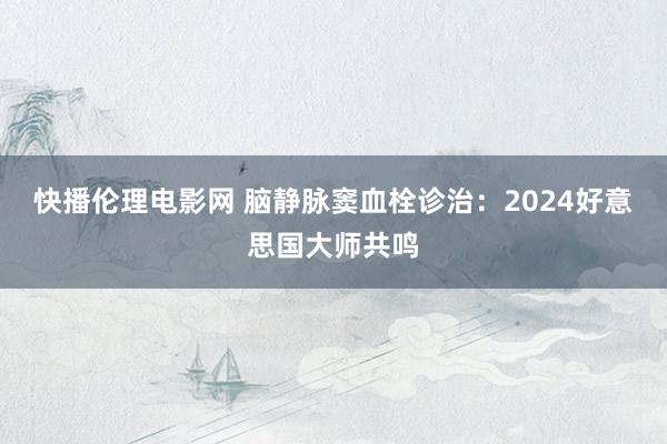 快播伦理电影网 脑静脉窦血栓诊治：2024好意思国大师共鸣