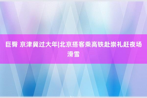 巨臀 京津冀过大年|北京搭客乘高铁赴崇礼赶夜场滑雪