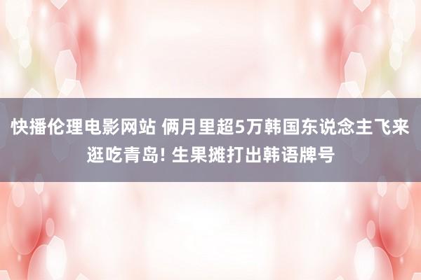 快播伦理电影网站 俩月里超5万韩国东说念主飞来逛吃青岛! 生果摊打出韩语牌号