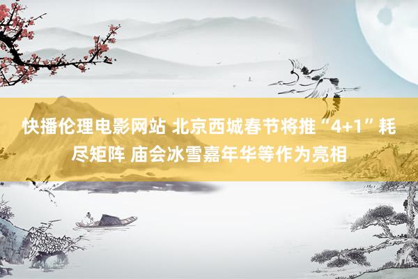 快播伦理电影网站 北京西城春节将推“4+1”耗尽矩阵 庙会冰雪嘉年华等作为亮相