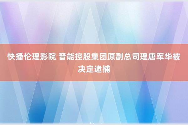 快播伦理影院 晋能控股集团原副总司理唐军华被决定逮捕