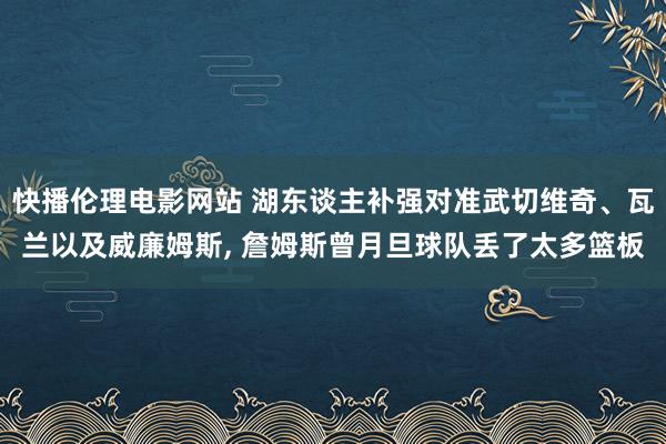 快播伦理电影网站 湖东谈主补强对准武切维奇、瓦兰以及威廉姆斯， 詹姆斯曾月旦球队丢了太多篮板