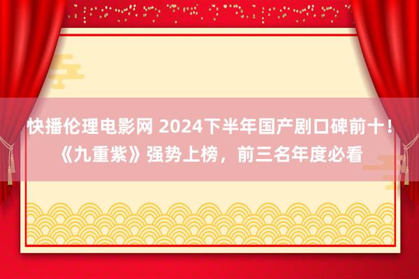 快播伦理电影网 2024下半年国产剧口碑前十！《九重紫》强势上榜，前三名年度必看