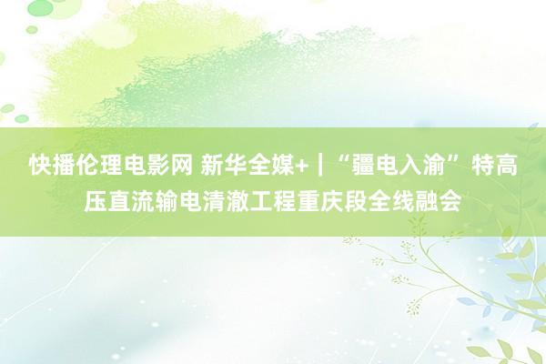 快播伦理电影网 新华全媒+｜“疆电入渝” 特高压直流输电清澈工程重庆段全线融会