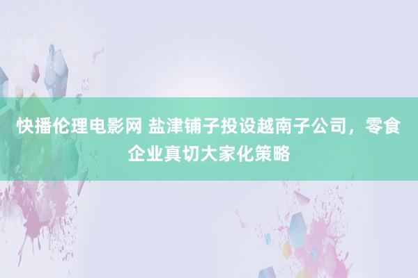 快播伦理电影网 盐津铺子投设越南子公司，零食企业真切大家化策略