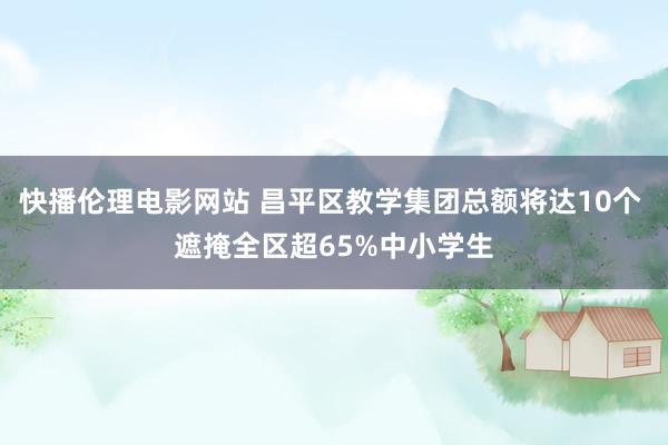 快播伦理电影网站 昌平区教学集团总额将达10个 遮掩全区超65%中小学生