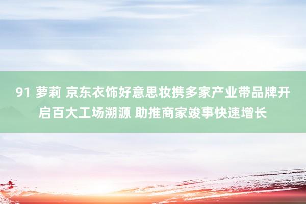 91 萝莉 京东衣饰好意思妆携多家产业带品牌开启百大工场溯源 助推商家竣事快速增长