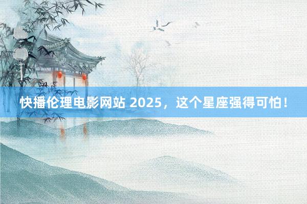 快播伦理电影网站 2025，这个星座强得可怕！