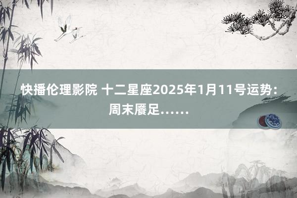 快播伦理影院 十二星座2025年1月11号运势：周末餍足……