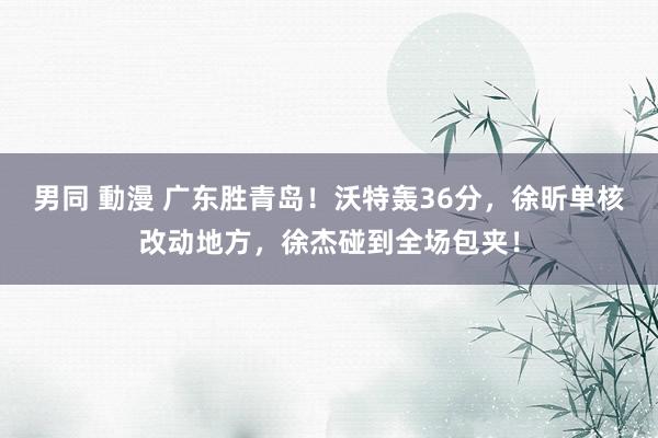 男同 動漫 广东胜青岛！沃特轰36分，徐昕单核改动地方，徐杰碰到全场包夹！