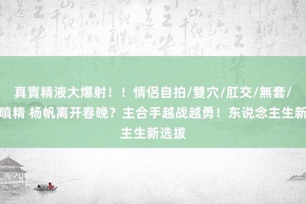 真實精液大爆射！！情侶自拍/雙穴/肛交/無套/大量噴精 杨帆离开春晚？主合手越战越勇！东说念主生新选拔