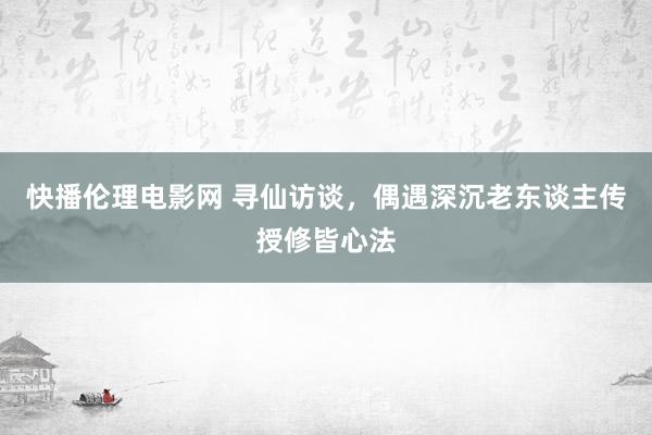 快播伦理电影网 寻仙访谈，偶遇深沉老东谈主传授修皆心法